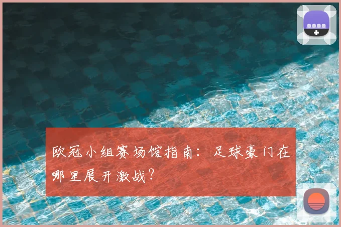欧冠小组赛场馆指南：足球豪门在哪里展开激战？