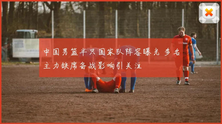 中国男篮半只国家队阵容曝光 多名主力缺席备战影响引关注