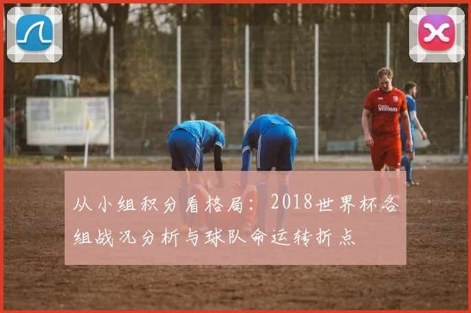 从小组积分看格局：2018世界杯各组战况分析与球队命运转折点