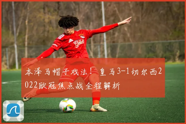 本泽马帽子戏法！皇马3-1切尔西2022欧冠焦点战全程解析