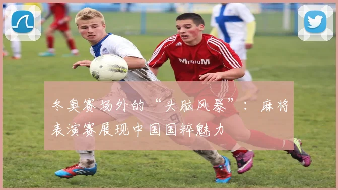 冬奥赛场外的“头脑风暴”：麻将表演赛展现中国国粹魅力