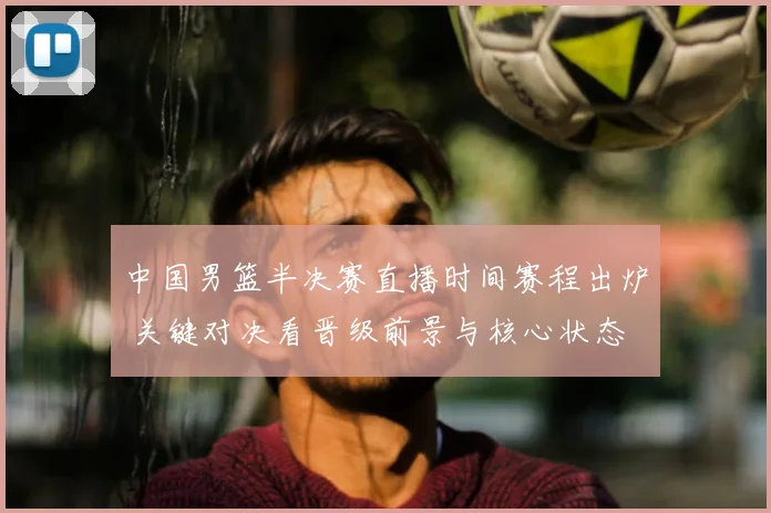 中国男篮半决赛直播时间赛程出炉 关键对决看晋级前景与核心状态