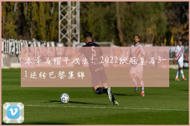 本泽马帽子戏法！2022欧冠皇马3-1逆转巴黎集锦